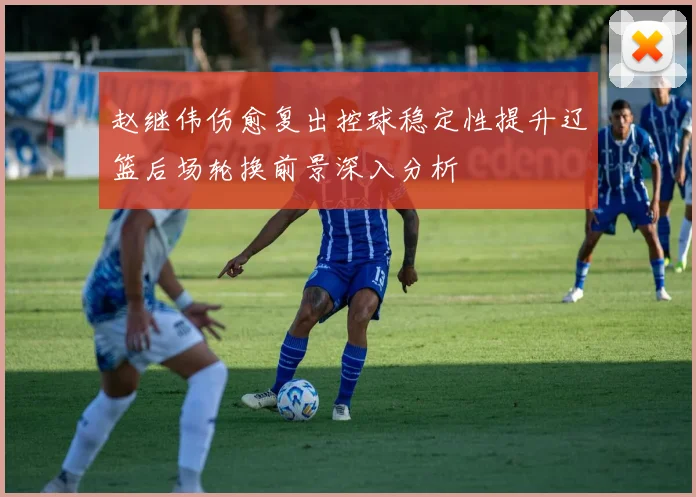 赵继伟伤愈复出控球稳定性提升辽篮后场轮换前景深入分析